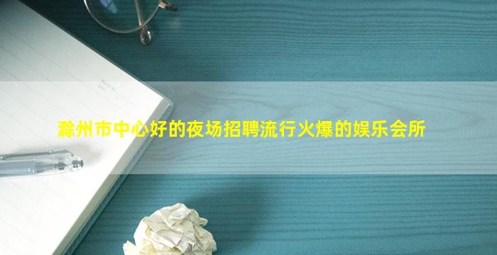 滁州市中心好的夜场招聘流行火爆的娱乐会所